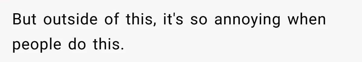 But outside of this, it's so annoying when people do this.