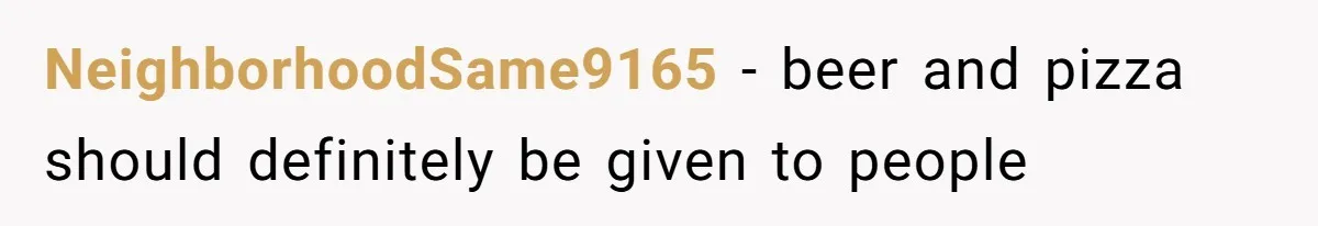 NeighborhoodSame9165 − beer and pizza should definitely be given to people