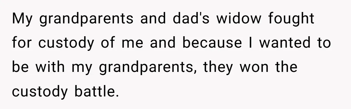 My grandparents and dad's widow fought for custody of me and because I wanted to be with my grandparents, they won the custody battle.
