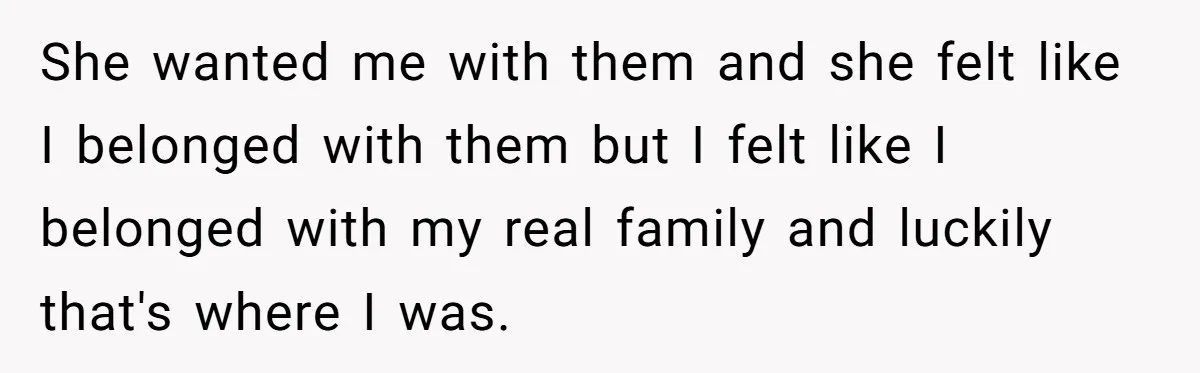 She wanted me with them and she felt like I belonged with them but I felt like I belonged with my real family and luckily that's where I was.