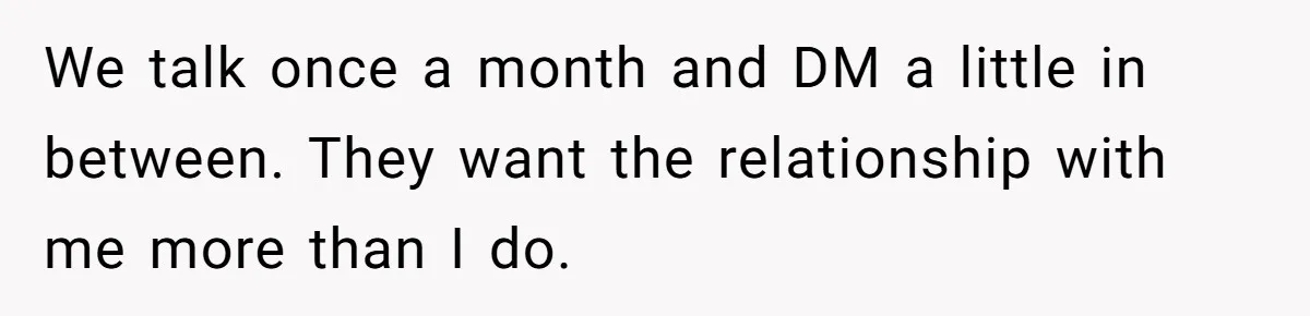 We talk once a month and DM a little in between. They want the relationship with me more than I do.