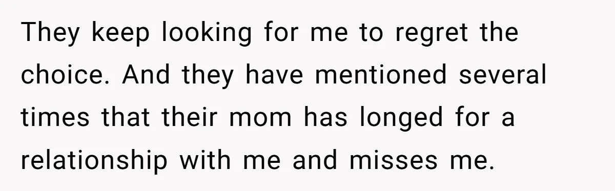 They keep looking for me to regret the choice. And they have mentioned several times that their mom has longed for a relationship with me and misses me.