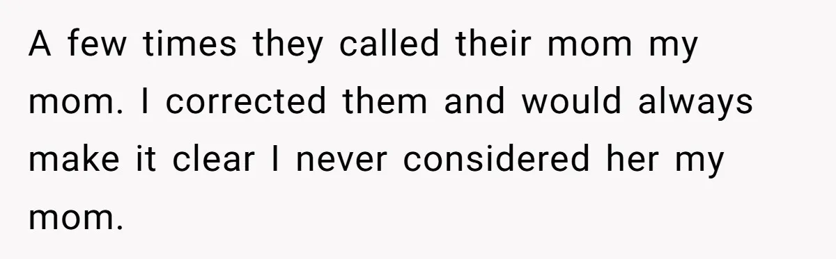 A few times they called their mom my mom. I corrected them and would always make it clear I never considered her my mom.