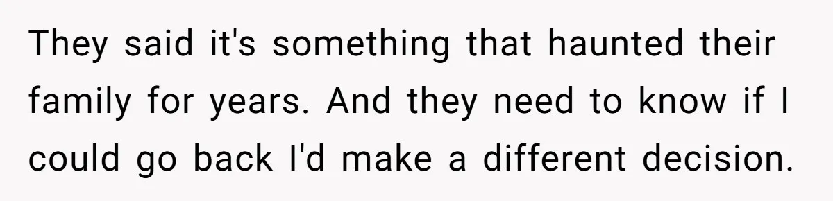 They said it's something that haunted their family for years. And they need to know if I could go back I'd make a different decision.