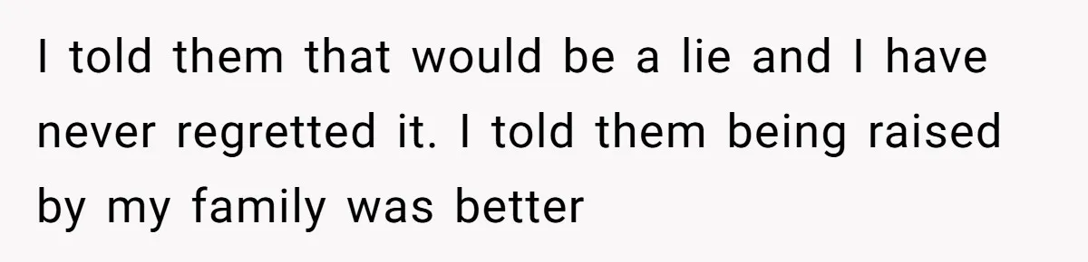 I told them that would be a lie and I have never regretted it. I told them being raised by my family was better