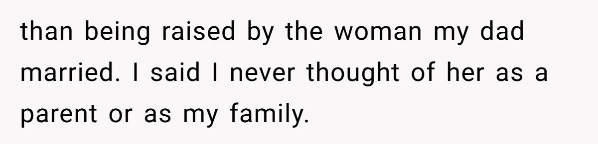 than being raised by the woman my dad married. I said I never thought of her as a parent or as my family.