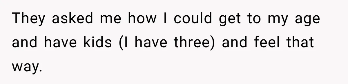 They asked me how I could get to my age and have kids (I have three) and feel that way.