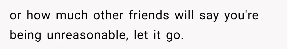 or how much other friends will say you're being unreasonable, let it go.