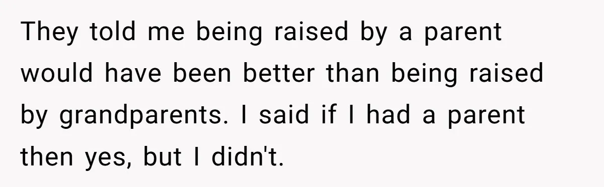 They told me being raised by a parent would have been better than being raised by grandparents. I said if I had a parent then yes, but I didn't.