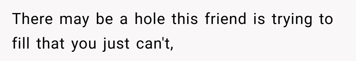 There may be a hole this friend is trying to fill that you just can't,