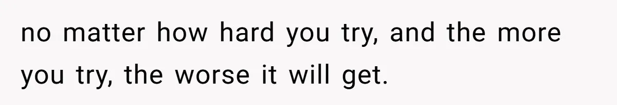 no matter how hard you try, and the more you try, the worse it will get.