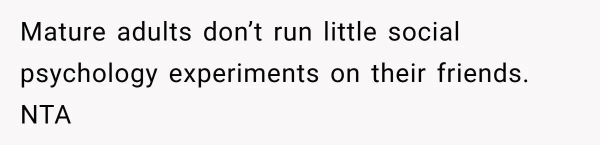 Mature adults don’t run little social psychology experiments on their friends. NTA