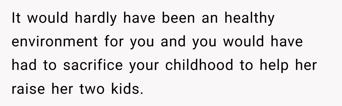 It would hardly have been an healthy environment for you and you would have had to sacrifice your childhood to help her raise her two kids.
