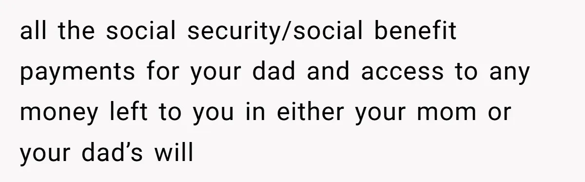 all the social security/social benefit payments for your dad and access to any money left to you in either your mom or your dad’s will