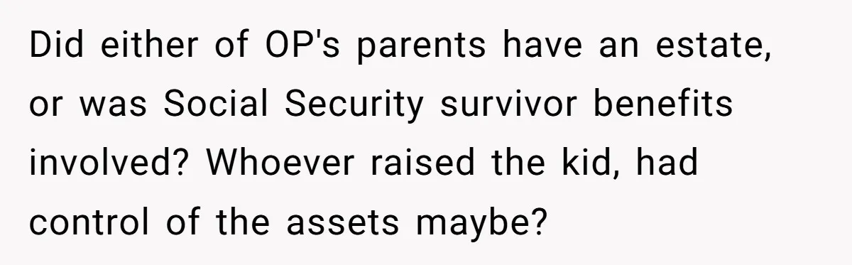 Did either of OP's parents have an estate, or was Social Security survivor benefits involved? Whoever raised the kid, had control of the assets maybe?