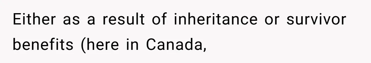 Either as a result of inheritance or survivor benefits (here in Canada,