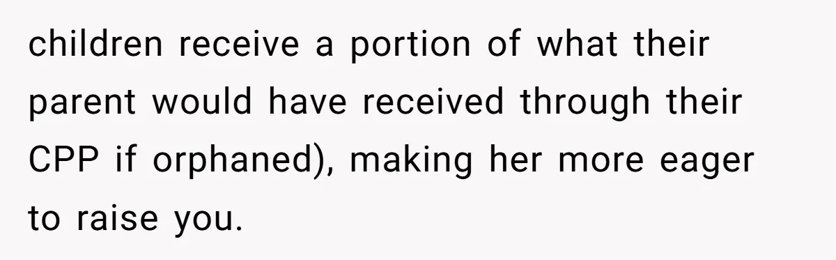 children receive a portion of what their parent would have received through their CPP if orphaned), making her more eager to raise you.
