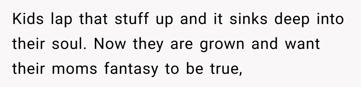 Kids lap that stuff up and it sinks deep into their soul. Now they are grown and want their moms fantasy to be true,