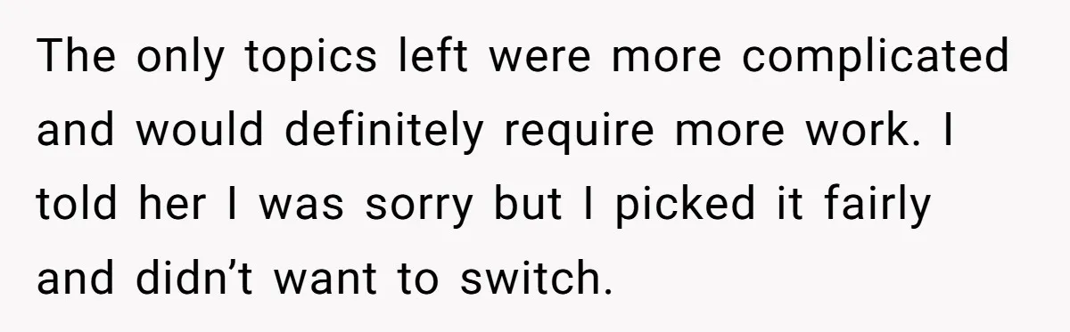 Classmate Demands Easy Topic After Forgetting To Sign Up And Student Refuses To Switch The only topics left were more complicated and would definitely require more work. I told her I was sorry but I picked it fairly and didn’t want to switch.