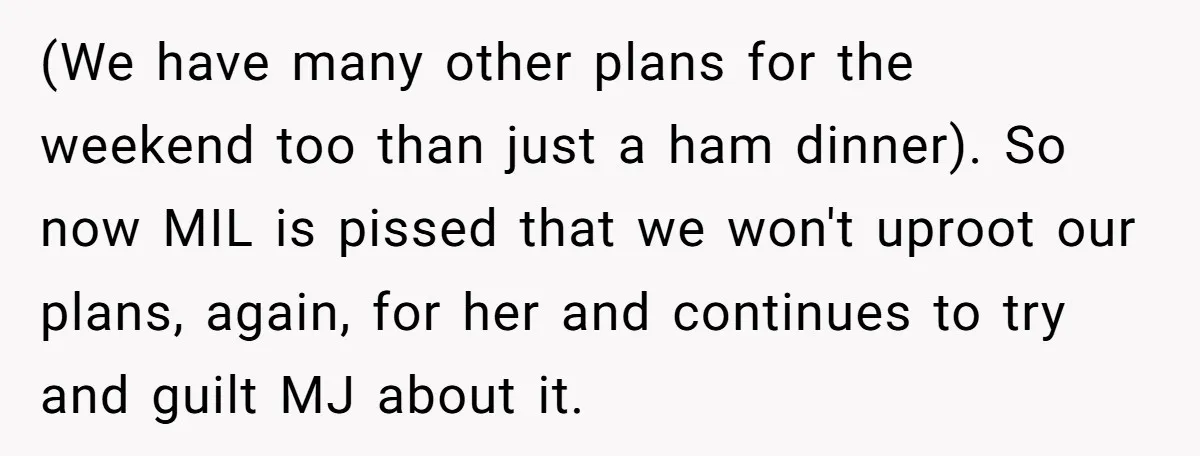 (We have many other plans for the weekend too than just a ham dinner). So now MIL is pissed that we won't uproot our plans, again, for her and continues...