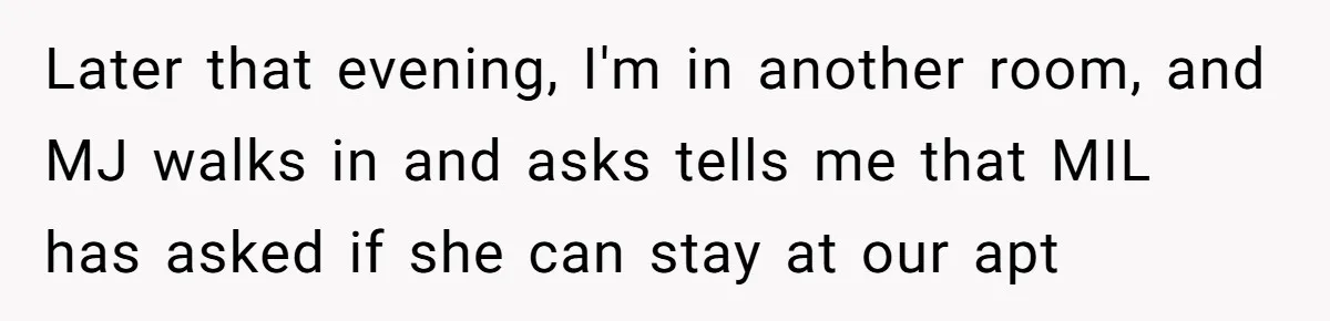 Later that evening, I'm in another room, and MJ walks in and asks tells me that MIL has asked if she can stay at our apt