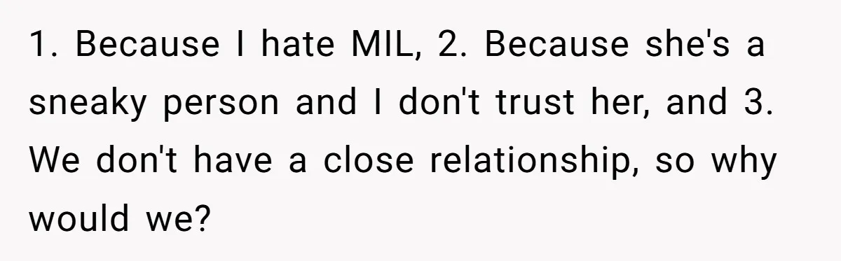1. Because I hate MIL, 2. Because she's a sneaky person and I don't trust her, and 3. We don't have a close relationship, so why would we?