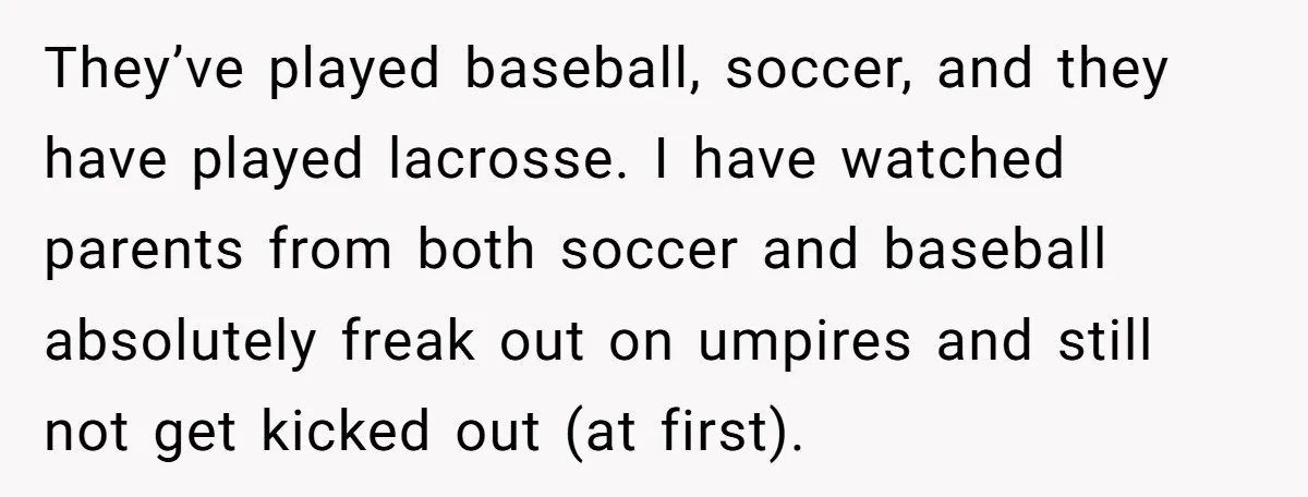They’ve played baseball, soccer, and they have played lacrosse. I have watched parents from both soccer and baseball absolutely freak out on umpires and still not get kicked out (at...