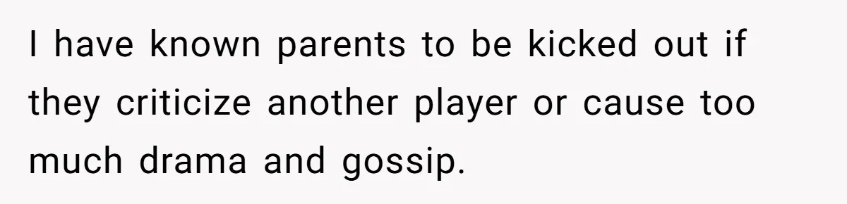 I have known parents to be kicked out if they criticize another player or cause too much drama and gossip.