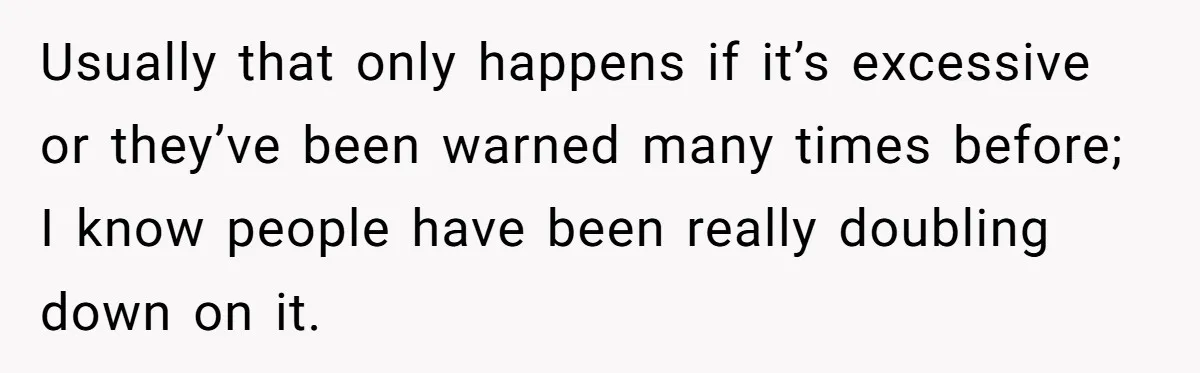 Usually that only happens if it’s excessive or they’ve been warned many times before; I know people have been really doubling down on it.