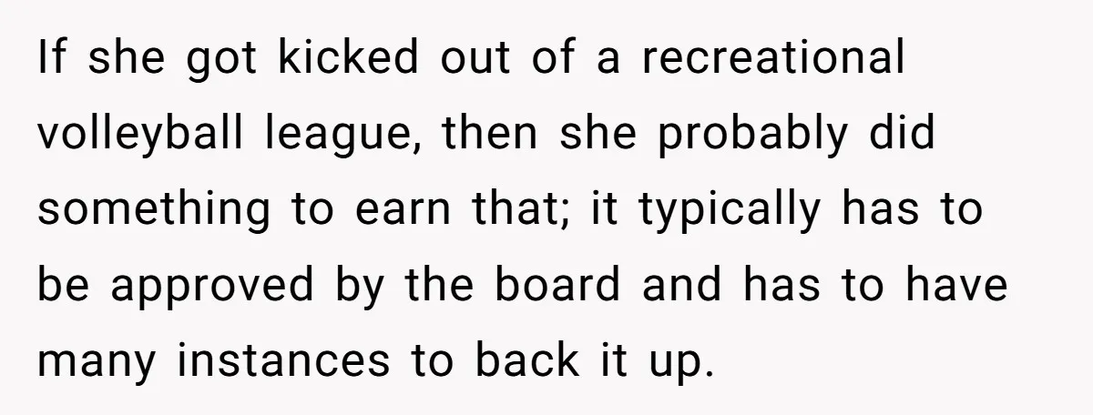 If she got kicked out of a recreational volleyball league, then she probably did something to earn that; it typically has to be approved by the board and has to...