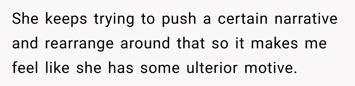 She keeps trying to push a certain narrative and rearrange around that so it makes me feel like she has some ulterior motive.