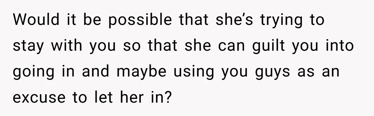 Would it be possible that she’s trying to stay with you so that she can guilt you into going in and maybe using you guys as an excuse to let...