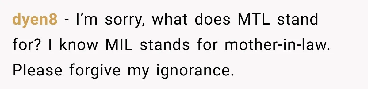dyen8 − I’m sorry, what does MTL stand for? I know MIL stands for mother-in-law. Please forgive my ignorance.