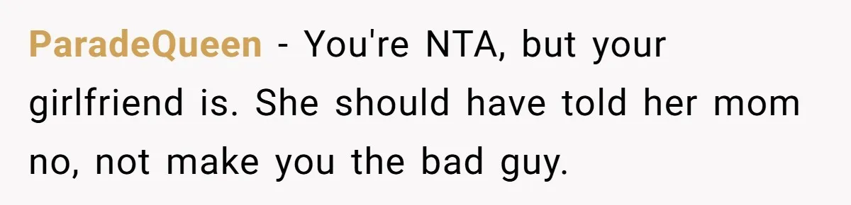 ParadeQueen − You're NTA, but your girlfriend is. She should have told her mom no, not make you the bad guy.