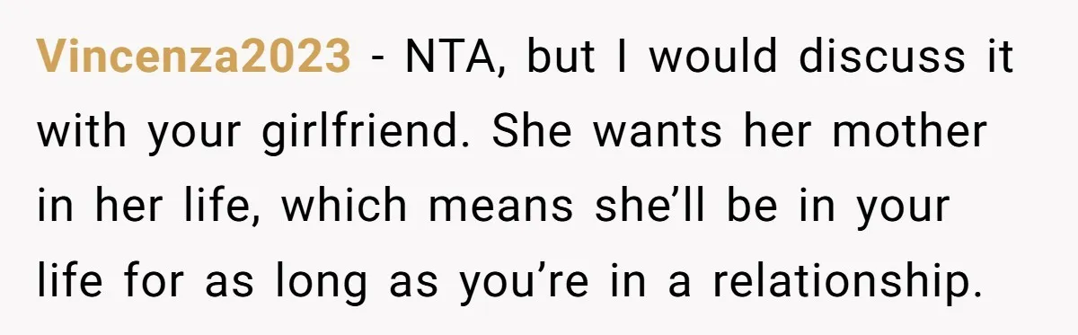 Vincenza2023 − NTA, but I would discuss it with your girlfriend. She wants her mother in her life, which means she’ll be in your life for as long as you’re...