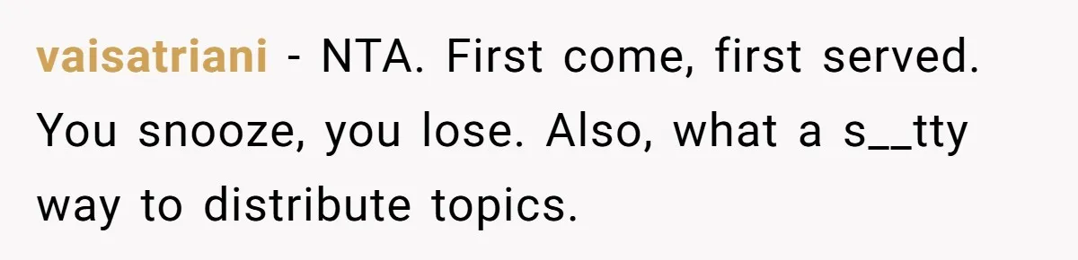 Classmate Demands Easy Topic After Forgetting To Sign Up And Student Refuses To Switch vaisatriani − NTA. First come, first served. You snooze, you lose. Also, what a s__tty way to distribute topics.