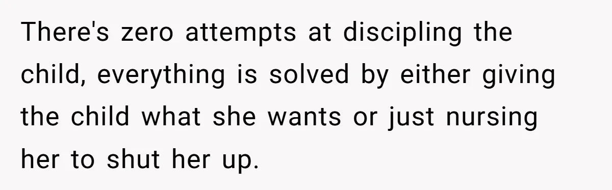 Woman Refuses To Yield During Toddler Meltdown But Faces Stern Family Backlash There's zero attempts at discipling the child, everything is solved by either giving the child what she wants or just nursing her to shut her up.