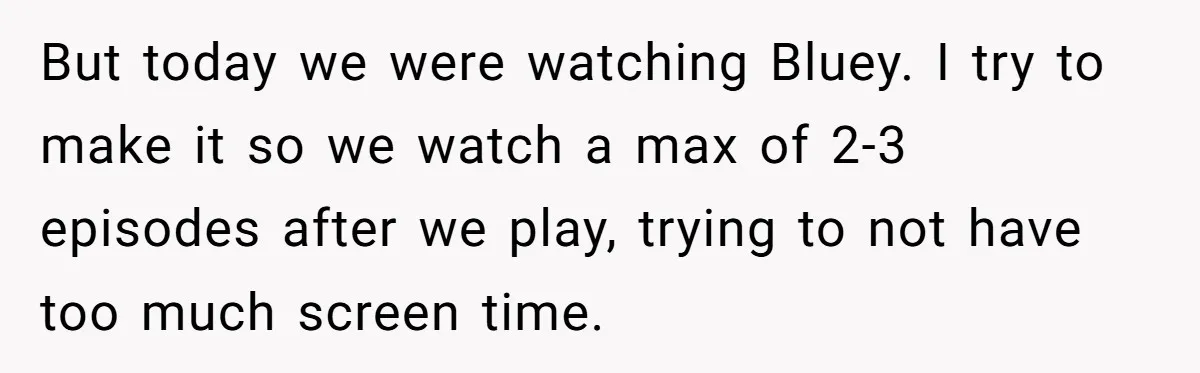 Woman Refuses To Yield During Toddler Meltdown But Faces Stern Family Backlash But today we were watching Bluey. I try to make it so we watch a max of 2-3 episodes after we play, trying to not have too much screen time.