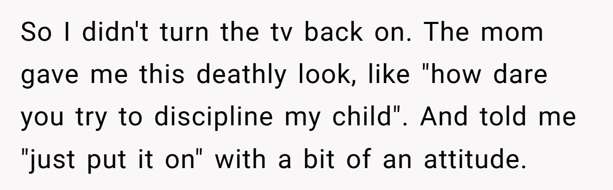 Woman Refuses To Yield During Toddler Meltdown But Faces Stern Family Backlash So I didn't turn the tv back on. The mom gave me this deathly look, like "how dare you try to discipline my child". And told me "just put it...