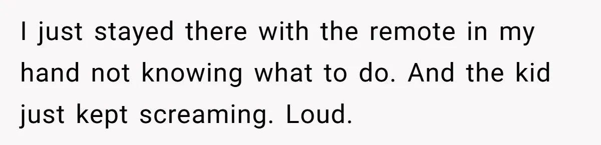 Woman Refuses To Yield During Toddler Meltdown But Faces Stern Family Backlash I just stayed there with the remote in my hand not knowing what to do. And the kid just kept screaming. Loud.