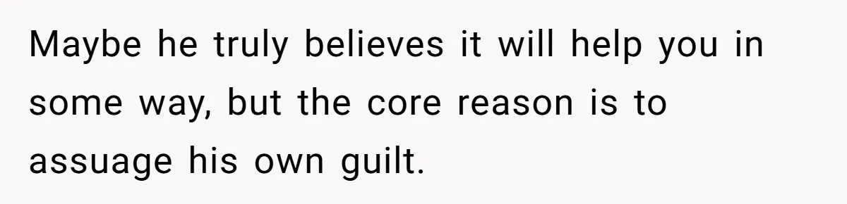 Maybe he truly believes it will help you in some way, but the core reason is to assuage his own guilt.