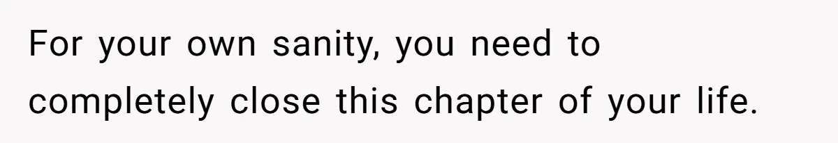 For your own sanity, you need to completely close this chapter of your life.