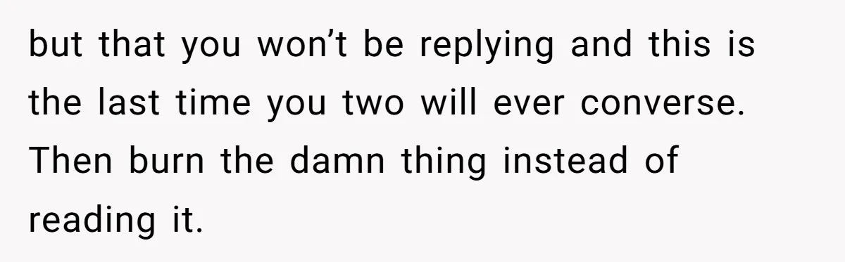 but that you won’t be replying and this is the last time you two will ever converse. Then burn the damn thing instead of reading it.
