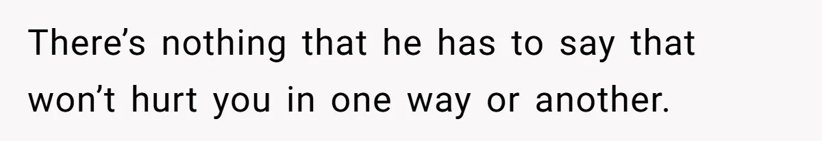 There’s nothing that he has to say that won’t hurt you in one way or another.