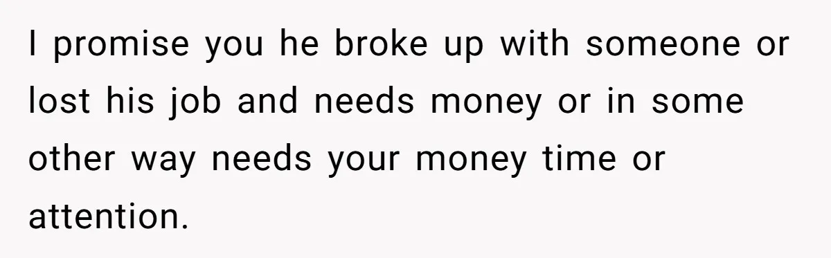 I promise you he broke up with someone or lost his job and needs money or in some other way needs your money time or attention.
