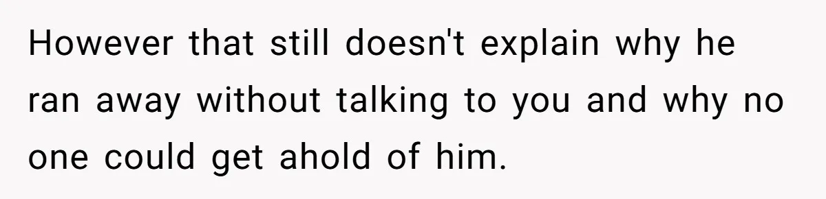 However that still doesn't explain why he ran away without talking to you and why no one could get ahold of him.