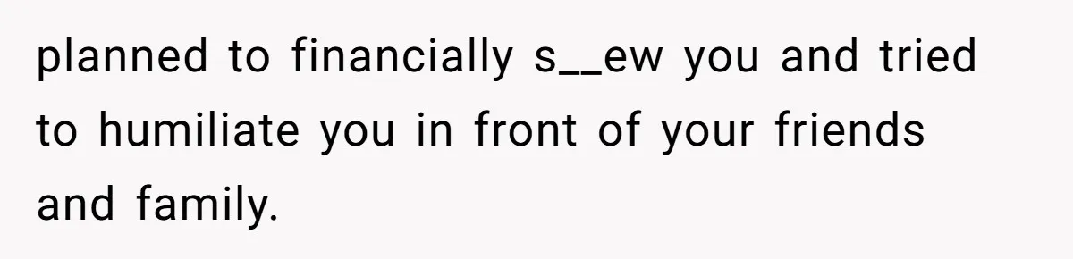 planned to financially s__ew you and tried to humiliate you in front of your friends and family.