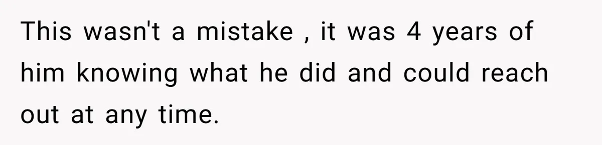 This wasn't a mistake , it was 4 years of him knowing what he did and could reach out at any time.