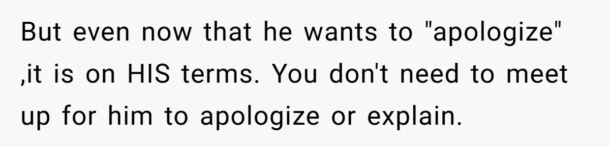 But even now that he wants to "apologize" ,it is on HIS terms. You don't need to meet up for him to apologize or explain.