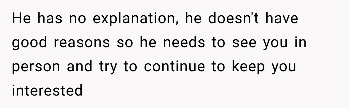 He has no explanation, he doesn't have good reasons so he needs to see you in person and try to continue to keep you interested